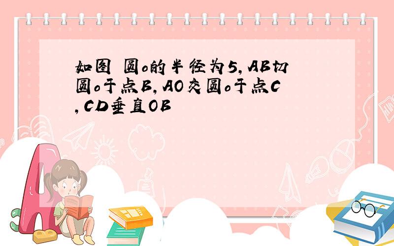 如图 圆o的半径为5,AB切圆o于点B,AO交圆o于点C,CD垂直OB