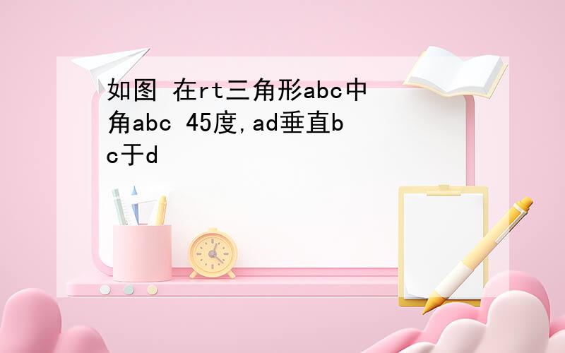 如图 在rt三角形abc中 角abc 45度,ad垂直bc于d