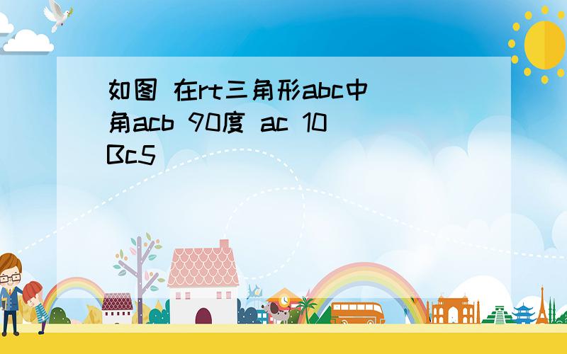 如图 在rt三角形abc中 角acb 90度 ac 10Bc5