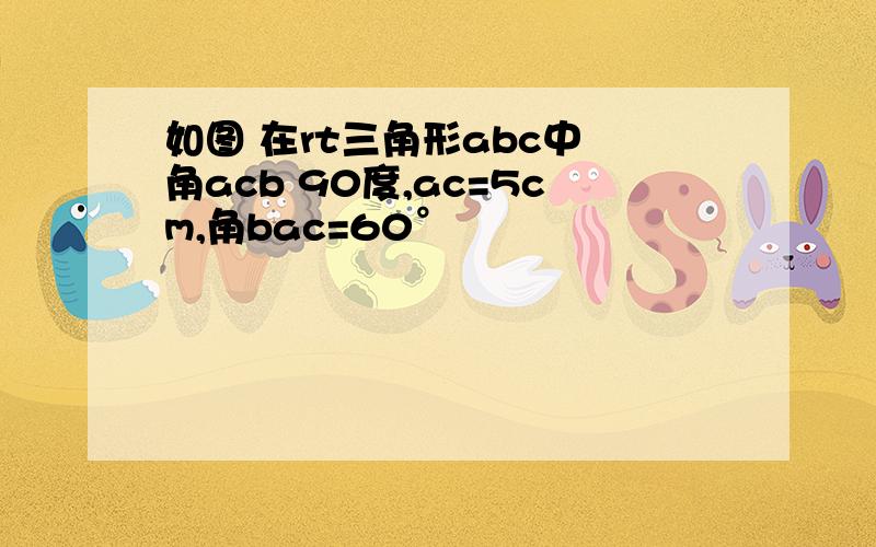 如图 在rt三角形abc中 角acb 90度,ac=5cm,角bac=60°