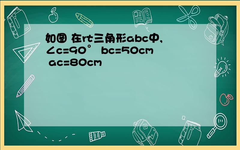 如图 在rt三角形abc中,∠c=90° bc=50cm ac=80cm