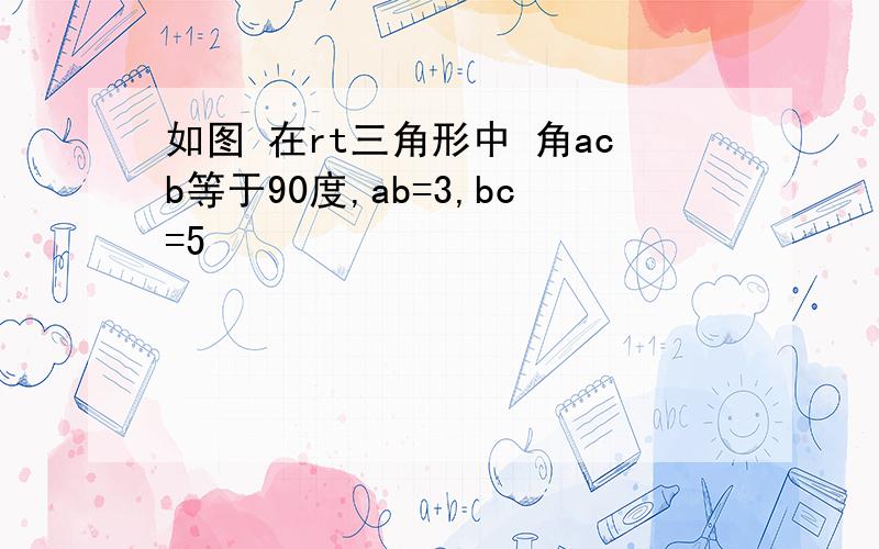 如图 在rt三角形中 角acb等于90度,ab=3,bc=5