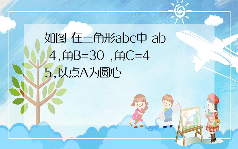 如图 在三角形abc中 ab 4,角B=30 ,角C=45,以点A为圆心