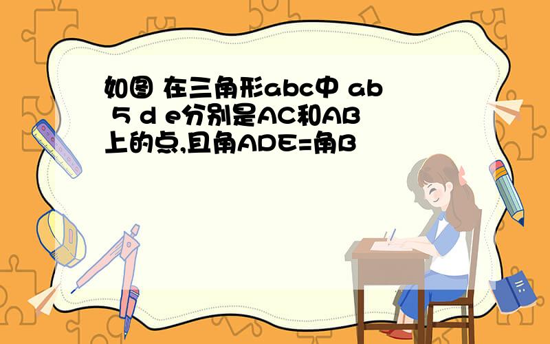 如图 在三角形abc中 ab 5 d e分别是AC和AB上的点,且角ADE=角B