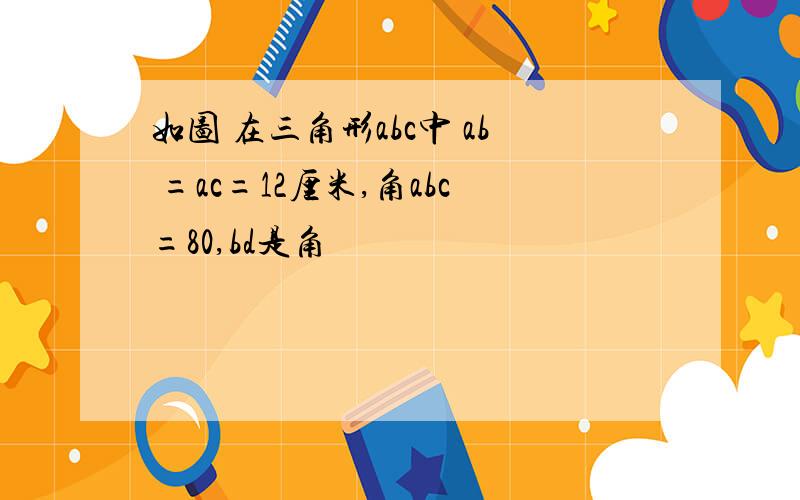 如图 在三角形abc中 ab =ac=12厘米,角abc=80,bd是角