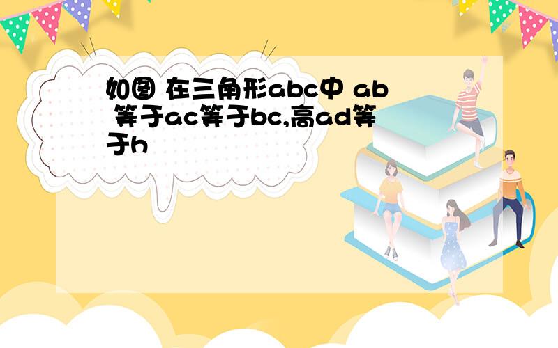 如图 在三角形abc中 ab 等于ac等于bc,高ad等于h