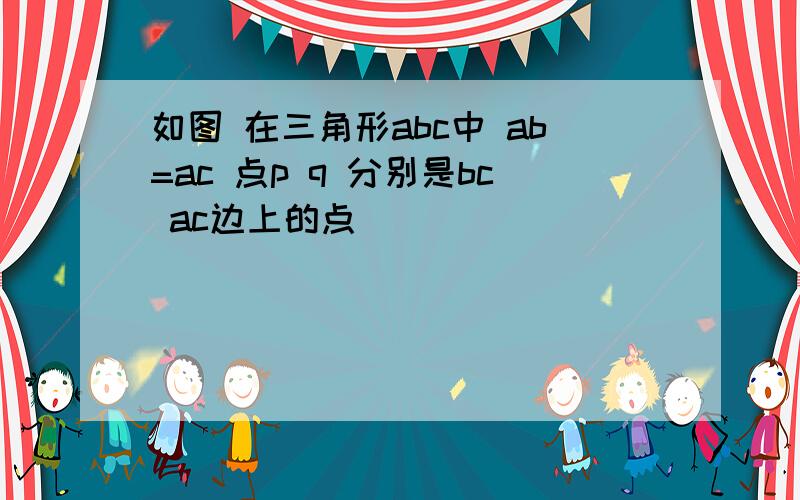 如图 在三角形abc中 ab=ac 点p q 分别是bc ac边上的点