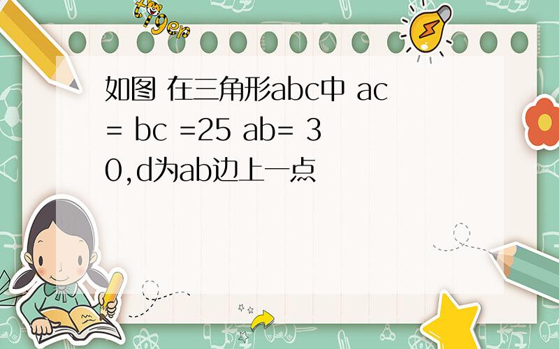 如图 在三角形abc中 ac= bc =25 ab= 30,d为ab边上一点