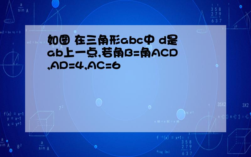 如图 在三角形abc中 d是ab上一点,若角B=角ACD,AD=4,AC=6