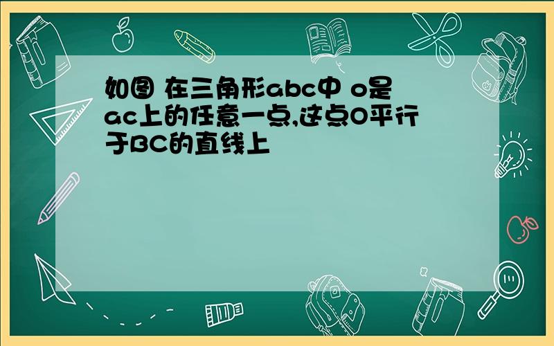 如图 在三角形abc中 o是ac上的任意一点,这点O平行于BC的直线上