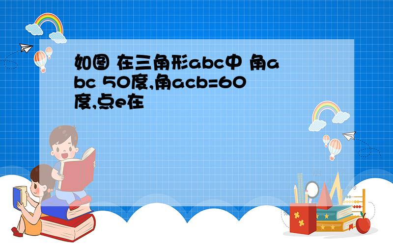 如图 在三角形abc中 角abc 50度,角acb=60度,点e在