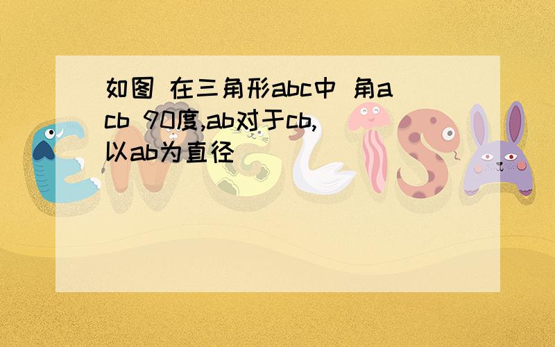 如图 在三角形abc中 角acb 90度,ab对于cb,以ab为直径