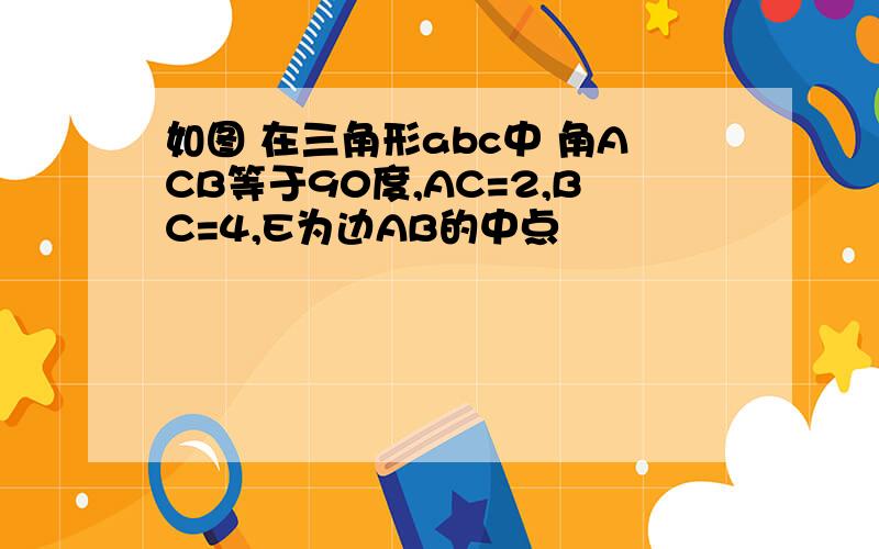 如图 在三角形abc中 角ACB等于90度,AC=2,BC=4,E为边AB的中点