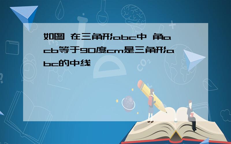 如图 在三角形abc中 角acb等于90度cm是三角形abc的中线