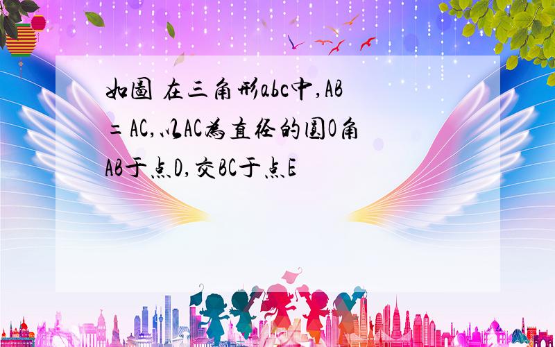 如图 在三角形abc中,AB=AC,以AC为直径的圆O角AB于点D,交BC于点E