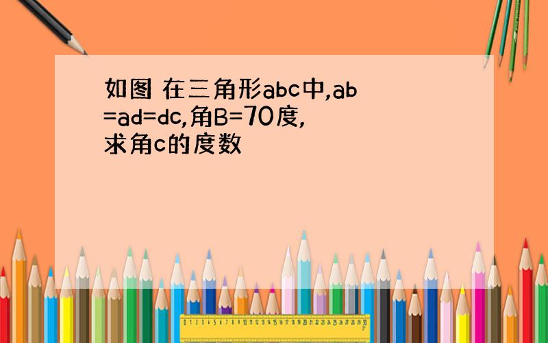 如图 在三角形abc中,ab=ad=dc,角B=70度,求角c的度数