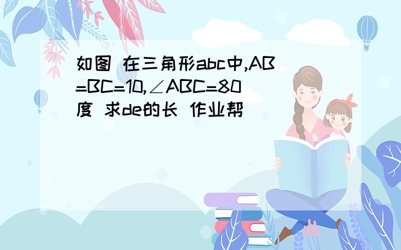 如图 在三角形abc中,AB=BC=10,∠ABC=80度 求de的长 作业帮