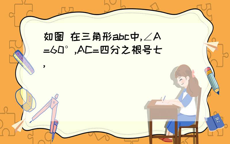 如图 在三角形abc中,∠A=60°,AC=四分之根号七,