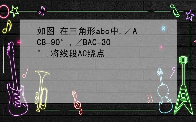 如图 在三角形abc中,∠ACB=90°,∠BAC=30°,将线段AC绕点