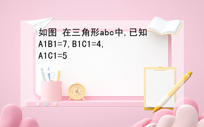 如图 在三角形abc中,已知A1B1=7,B1C1=4,A1C1=5