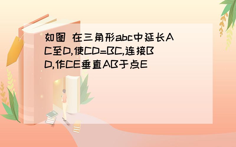 如图 在三角形abc中延长AC至D,使CD=BC,连接BD,作CE垂直AB于点E