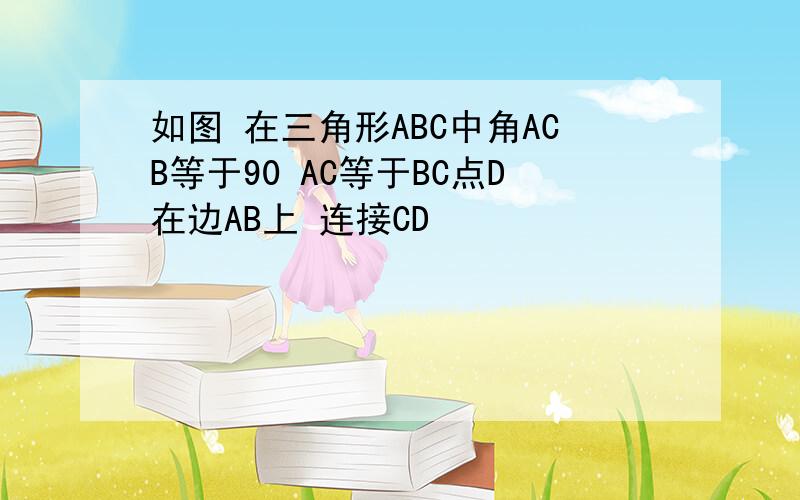 如图 在三角形ABC中角ACB等于90 AC等于BC点D在边AB上 连接CD