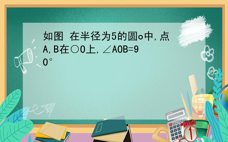 如图 在半径为5的圆o中,点A,B在○O上,∠AOB=90°