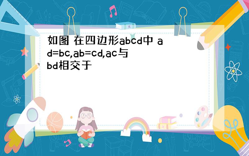 如图 在四边形abcd中 ad=bc,ab=cd,ac与bd相交于