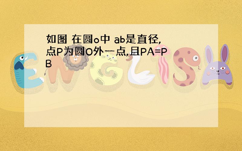 如图 在圆o中 ab是直径,点P为圆O外一点,且PA=PB