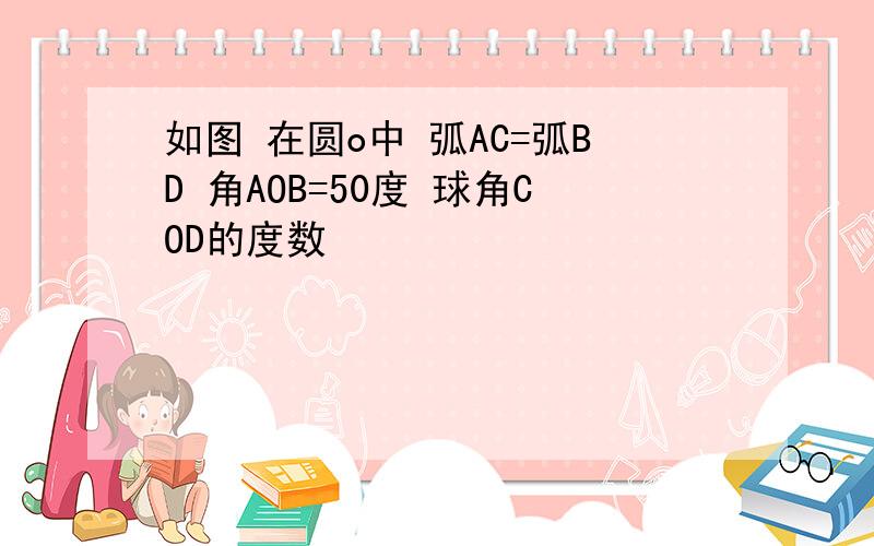 如图 在圆o中 弧AC=弧BD 角AOB=50度 球角COD的度数