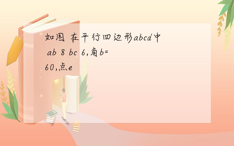 如图 在平行四边形abcd中 ab 8 bc 6,角b=60,点e