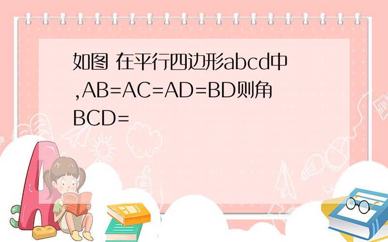 如图 在平行四边形abcd中,AB=AC=AD=BD则角BCD=