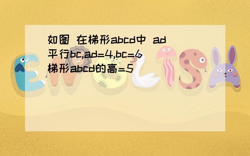 如图 在梯形abcd中 ad平行bc,ad=4,bc=6梯形abcd的高=5