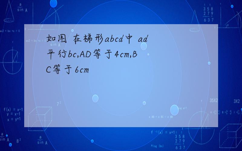 如图 在梯形abcd中 ad平行bc,AD等于4cm,BC等于6cm