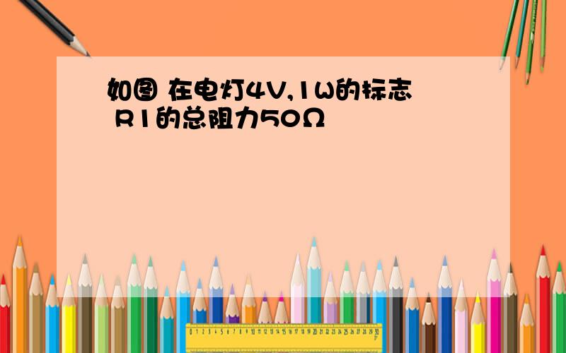 如图 在电灯4V,1W的标志 R1的总阻力50Ω