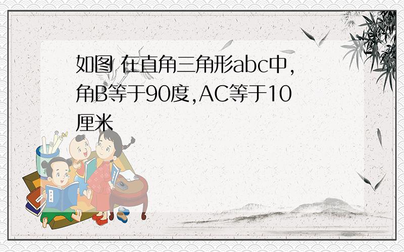 如图 在直角三角形abc中,角B等于90度,AC等于10厘米