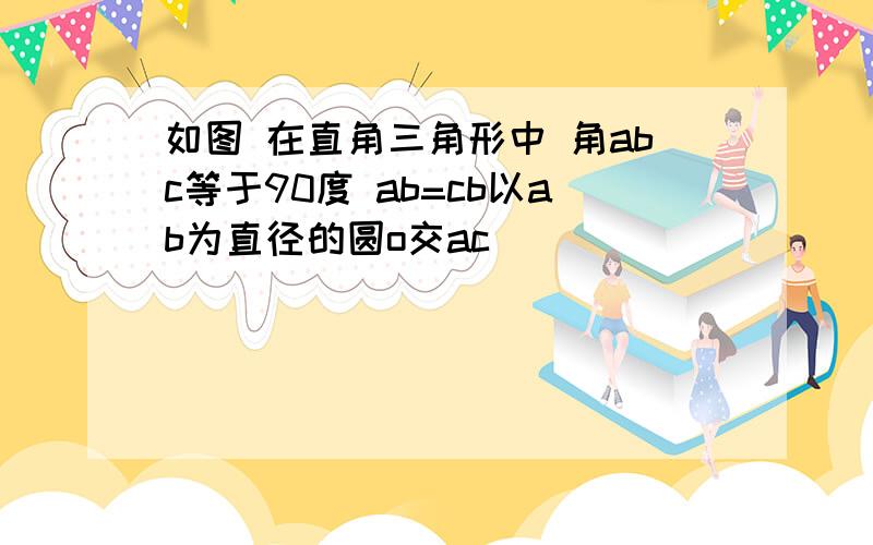 如图 在直角三角形中 角abc等于90度 ab=cb以ab为直径的圆o交ac