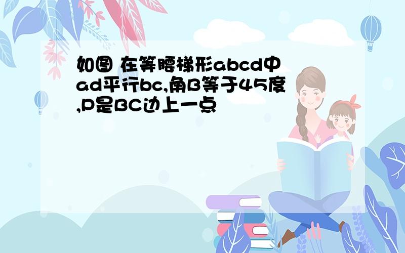 如图 在等腰梯形abcd中 ad平行bc,角B等于45度,P是BC边上一点