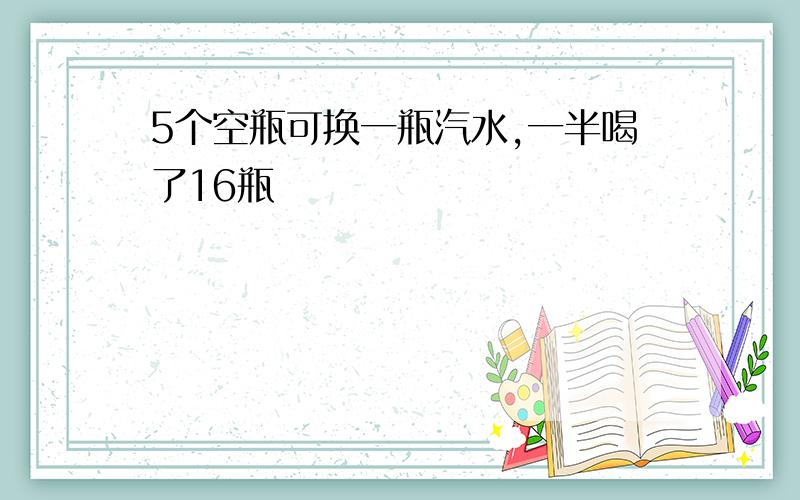 5个空瓶可换一瓶汽水,一半喝了16瓶