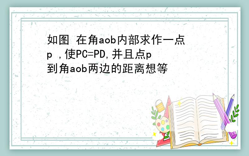 如图 在角aob内部求作一点p ,使PC=PD,并且点p到角aob两边的距离想等