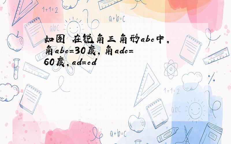 如图 在锐角三角形abc中,角abc=30度,角adc=60度,ad=cd