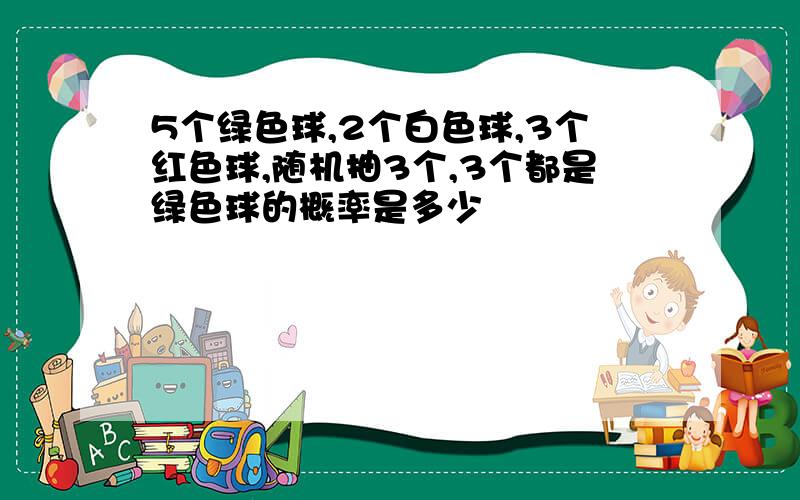 5个绿色球,2个白色球,3个红色球,随机抽3个,3个都是绿色球的概率是多少