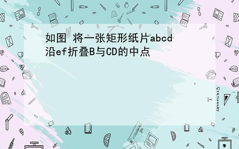 如图 将一张矩形纸片abcd沿ef折叠B与CD的中点