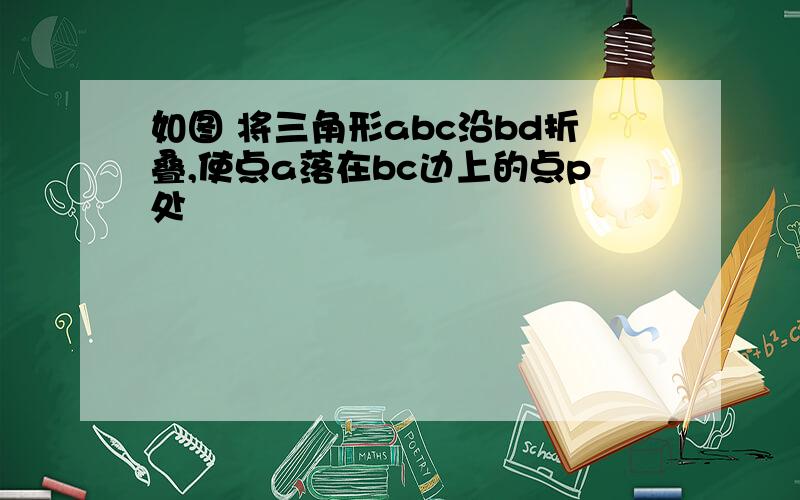 如图 将三角形abc沿bd折叠,使点a落在bc边上的点p处