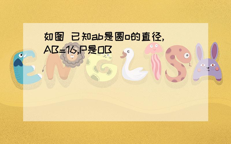 如图 已知ab是圆o的直径,AB=16,P是OB