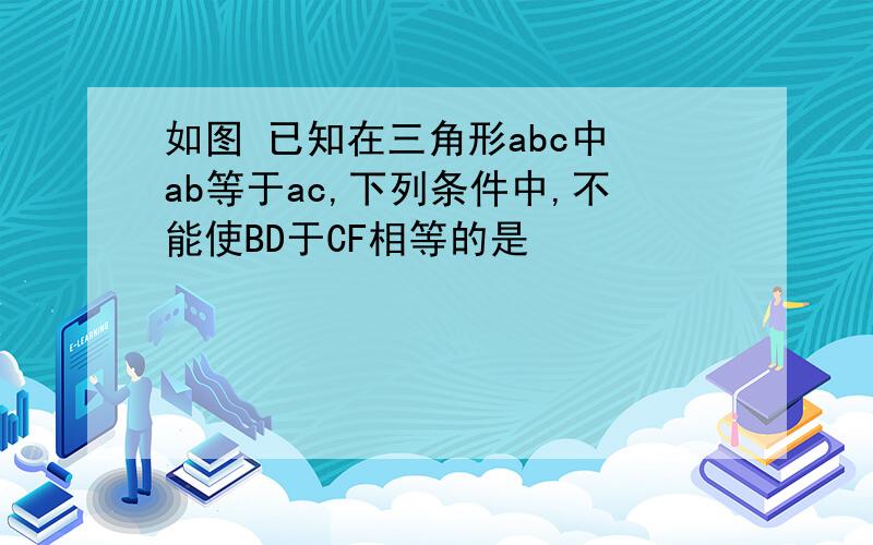 如图 已知在三角形abc中 ab等于ac,下列条件中,不能使BD于CF相等的是