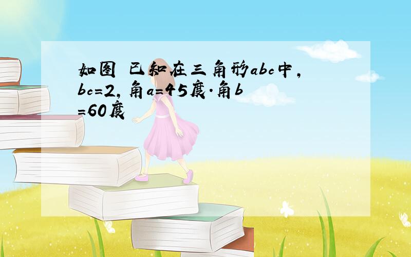 如图 已知在三角形abc中,bc=2,角a=45度.角b=60度