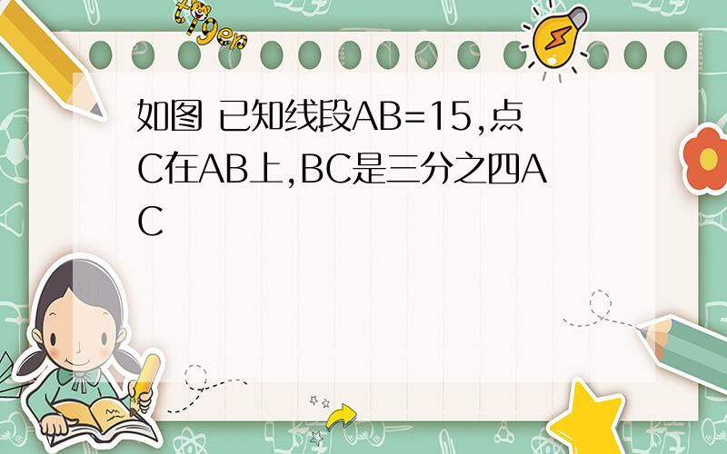 如图 已知线段AB=15,点C在AB上,BC是三分之四AC