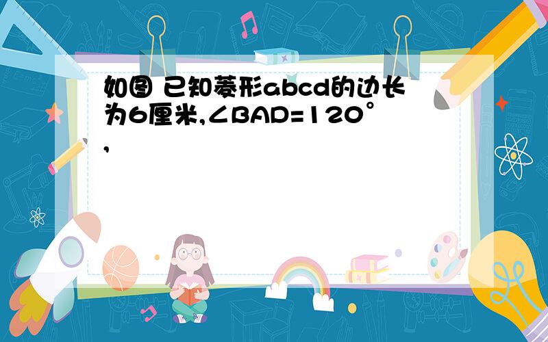 如图 已知菱形abcd的边长为6厘米,∠BAD=120°,