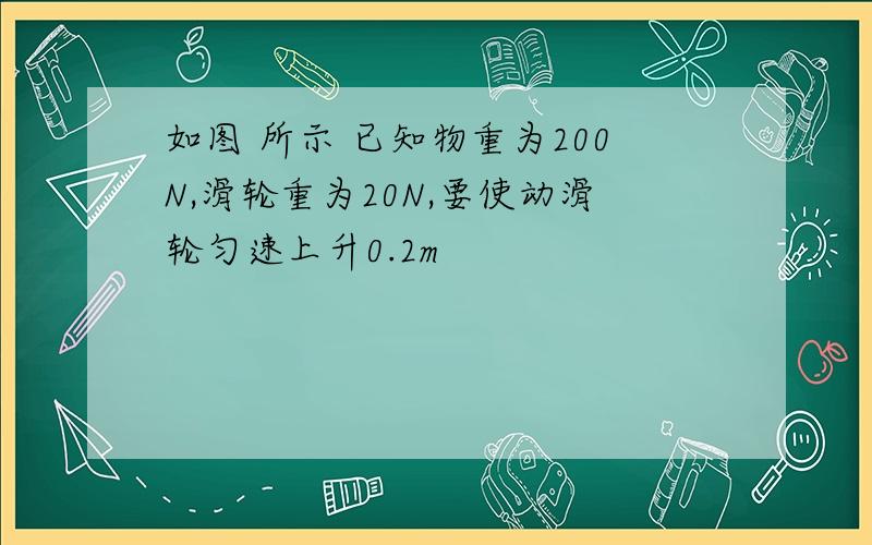 如图 所示 已知物重为200N,滑轮重为20N,要使动滑轮匀速上升0.2m